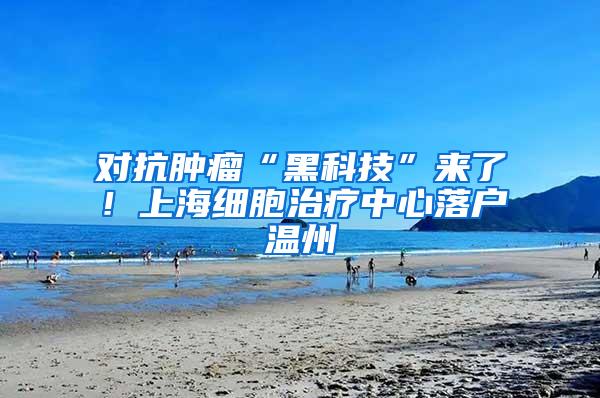 对抗肿瘤“黑科技”来了！上海细胞治疗中心落户温州