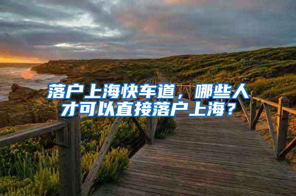 落户上海快车道，哪些人才可以直接落户上海？