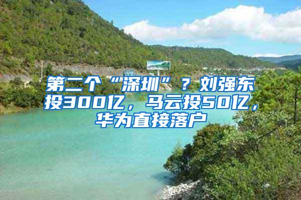 第二个“深圳”？刘强东投300亿，马云投50亿，华为直接落户