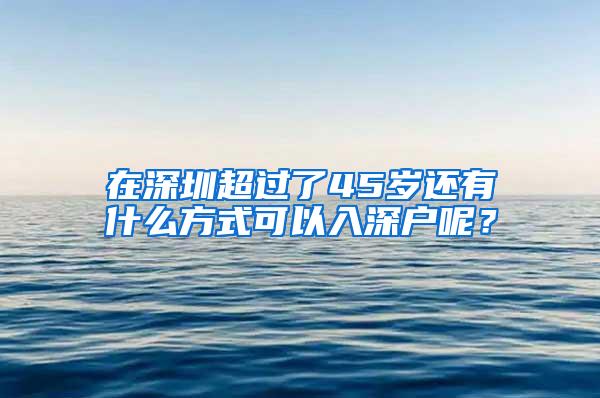 在深圳超过了45岁还有什么方式可以入深户呢？