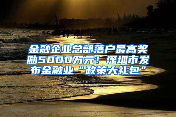 金融企业总部落户最高奖励5000万元！深圳市发布金融业“政策大礼包”