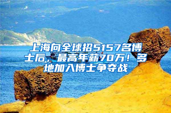 上海向全球招5157名博士后，最高年薪70万！多地加入博士争夺战