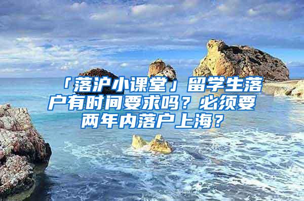 「落沪小课堂」留学生落户有时间要求吗？必须要两年内落户上海？