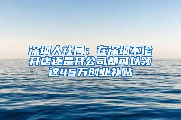 深圳人社局：在深圳不论开店还是开公司都可以领这45万创业补贴