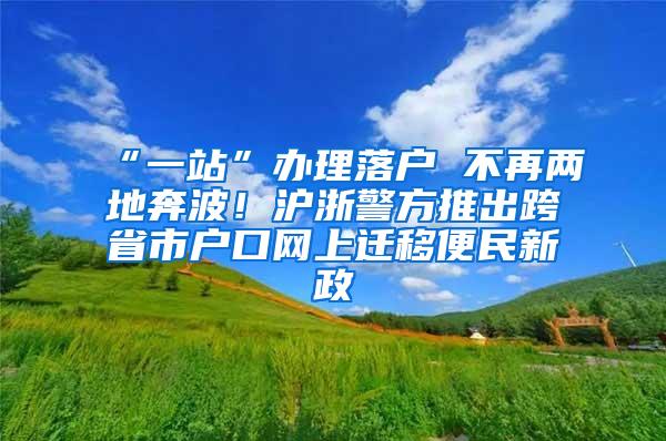 “一站”办理落户 不再两地奔波！沪浙警方推出跨省市户口网上迁移便民新政