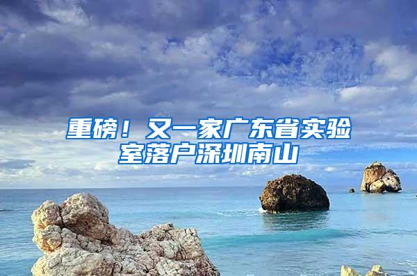 重磅！又一家广东省实验室落户深圳南山