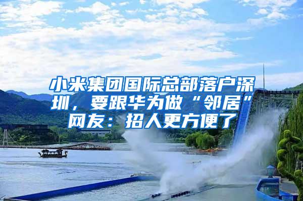 小米集团国际总部落户深圳，要跟华为做“邻居”网友：招人更方便了