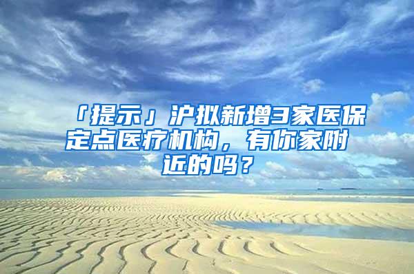 「提示」沪拟新增3家医保定点医疗机构，有你家附近的吗？