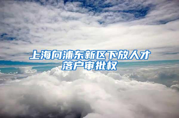 上海向浦东新区下放人才落户审批权