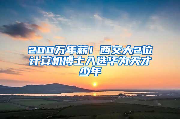 200万年薪！西交大2位计算机博士入选华为天才少年