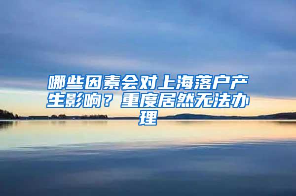 哪些因素会对上海落户产生影响？重度居然无法办理