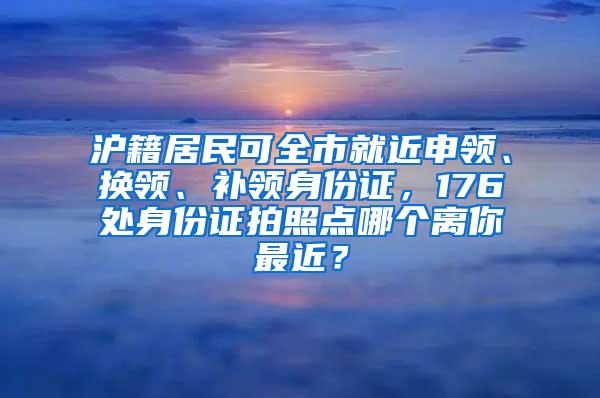 沪籍居民可全市就近申领、换领、补领身份证，176处身份证拍照点哪个离你最近？