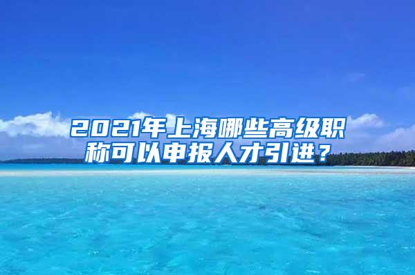 2021年上海哪些高级职称可以申报人才引进？