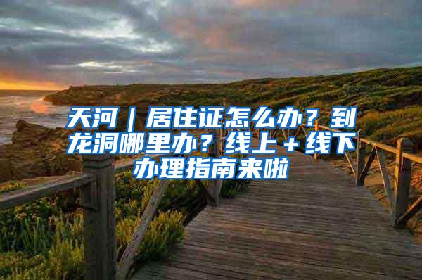 天河｜居住证怎么办？到龙洞哪里办？线上＋线下办理指南来啦