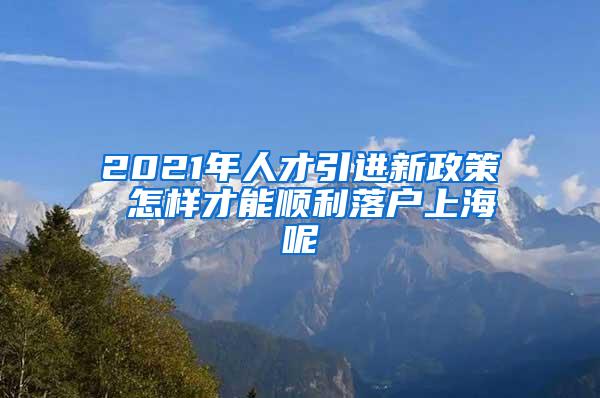 2021年人才引进新政策 怎样才能顺利落户上海呢