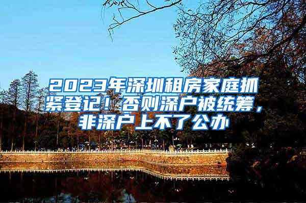 2023年深圳租房家庭抓紧登记！否则深户被统筹，非深户上不了公办