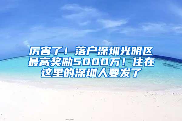 厉害了！落户深圳光明区最高奖励5000万！住在这里的深圳人要发了