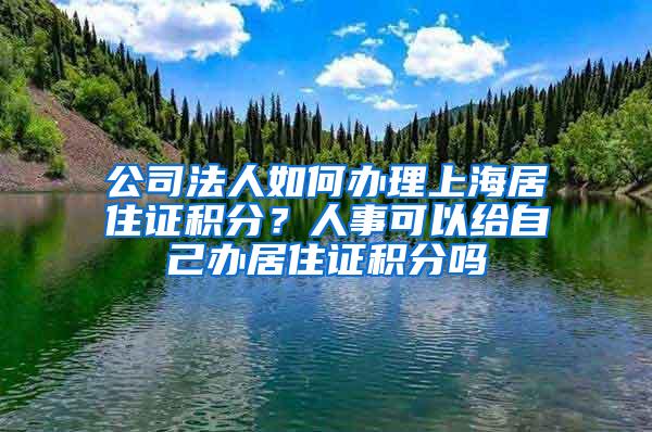 公司法人如何办理上海居住证积分？人事可以给自己办居住证积分吗