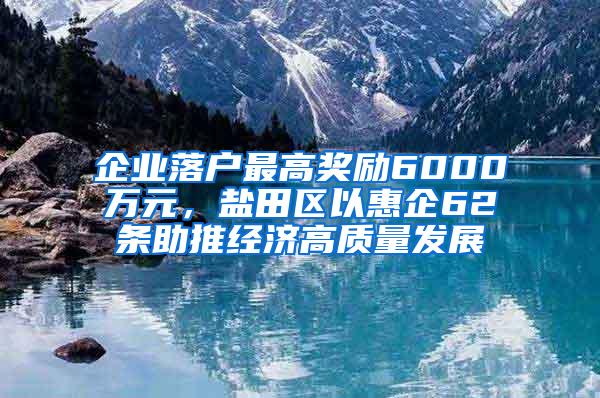 企业落户最高奖励6000万元，盐田区以惠企62条助推经济高质量发展