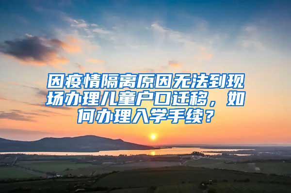 因疫情隔离原因无法到现场办理儿童户口迁移，如何办理入学手续？