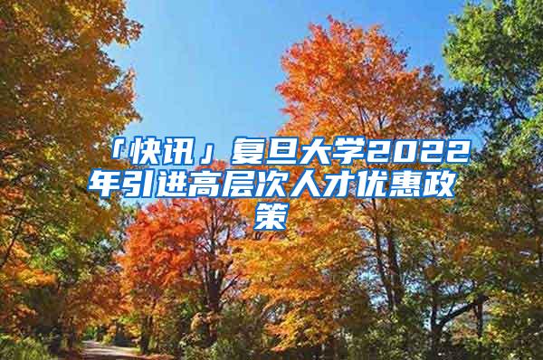 「快讯」复旦大学2022年引进高层次人才优惠政策