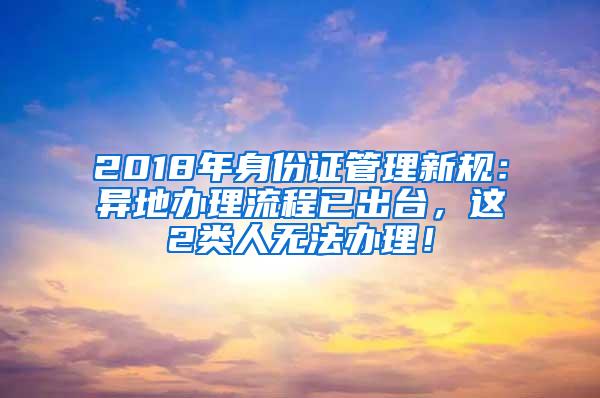 2018年身份证管理新规：异地办理流程已出台，这2类人无法办理！