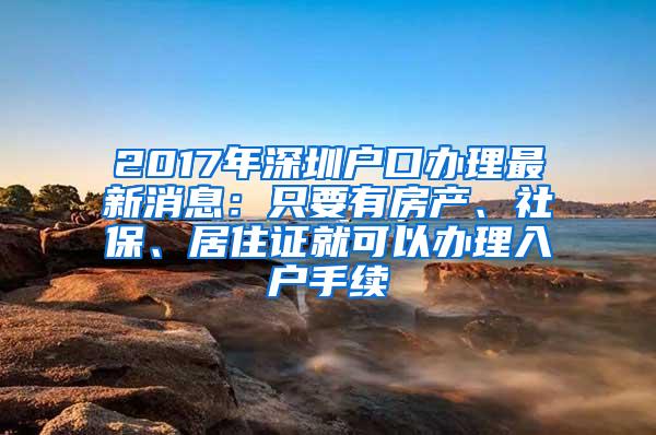 2017年深圳户口办理最新消息：只要有房产、社保、居住证就可以办理入户手续