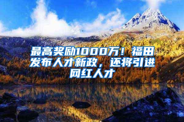 最高奖励1000万！福田发布人才新政，还将引进网红人才