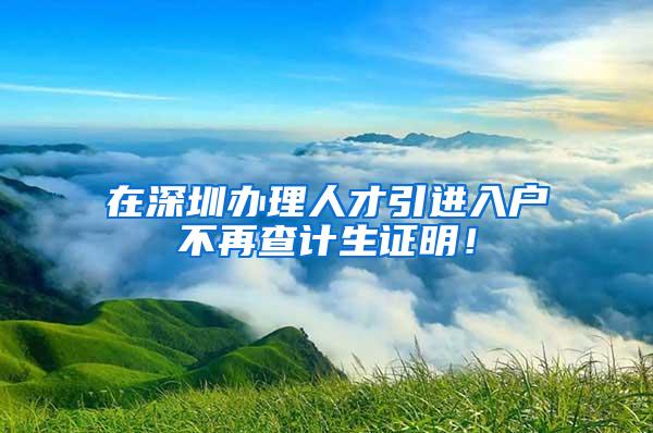 在深圳办理人才引进入户不再查计生证明！