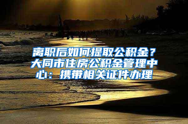 离职后如何提取公积金？大同市住房公积金管理中心：携带相关证件办理