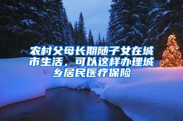 农村父母长期随子女在城市生活，可以这样办理城乡居民医疗保险