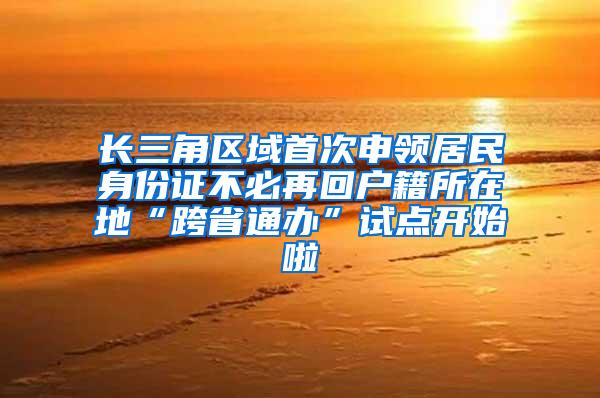 长三角区域首次申领居民身份证不必再回户籍所在地“跨省通办”试点开始啦