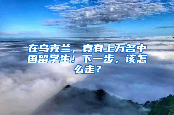 在乌克兰，竟有上万名中国留学生！下一步，该怎么走？