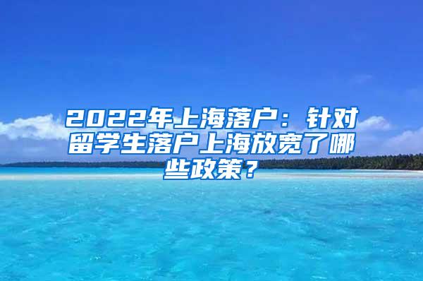 2022年上海落户：针对留学生落户上海放宽了哪些政策？