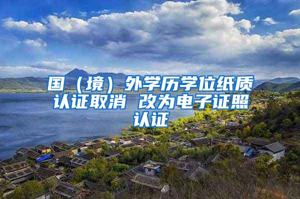 国（境）外学历学位纸质认证取消 改为电子证照认证