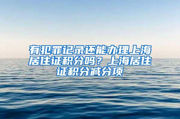 有犯罪记录还能办理上海居住证积分吗？上海居住证积分减分项