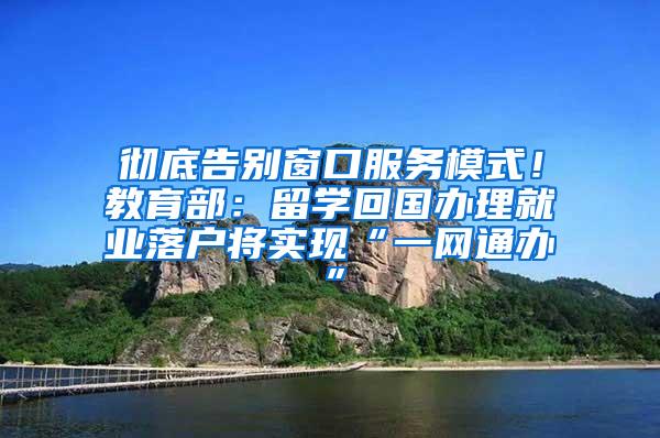 彻底告别窗口服务模式！教育部：留学回国办理就业落户将实现“一网通办”