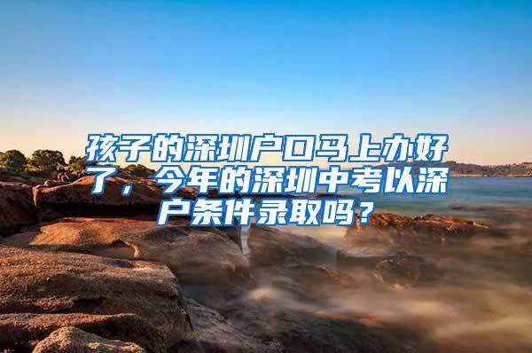 孩子的深圳户口马上办好了，今年的深圳中考以深户条件录取吗？