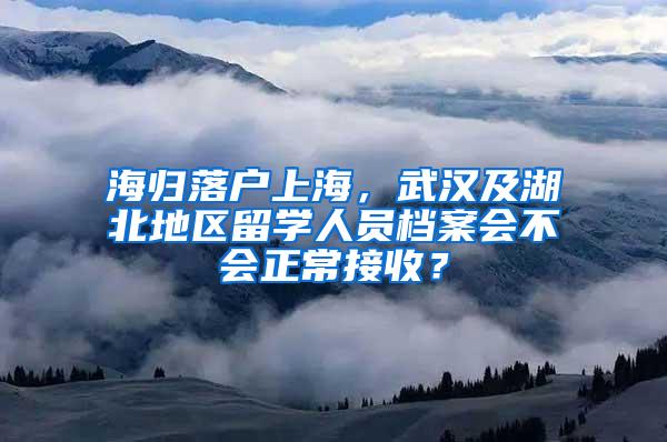 海归落户上海，武汉及湖北地区留学人员档案会不会正常接收？