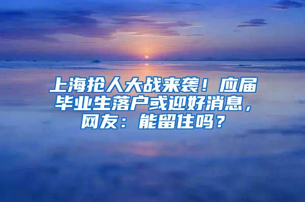 上海抢人大战来袭！应届毕业生落户或迎好消息，网友：能留住吗？