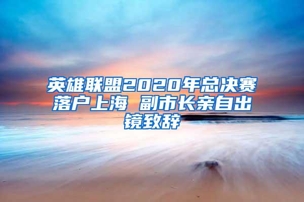 英雄联盟2020年总决赛落户上海 副市长亲自出镜致辞