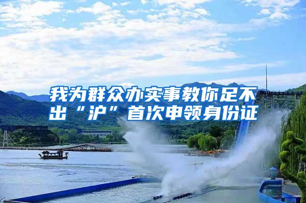 我为群众办实事教你足不出“沪”首次申领身份证