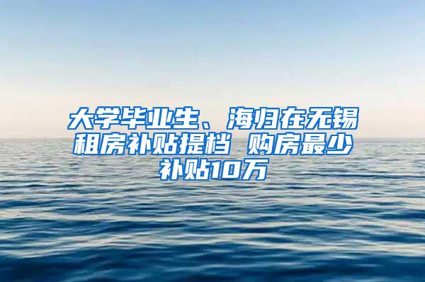 大学毕业生、海归在无锡租房补贴提档 购房最少补贴10万