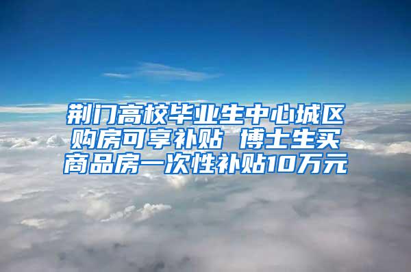 荆门高校毕业生中心城区购房可享补贴 博士生买商品房一次性补贴10万元