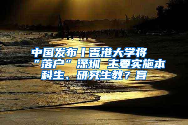 中国发布丨香港大学将“落户”深圳 主要实施本科生、研究生教？育