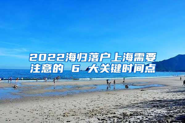 2022海归落户上海需要注意的 6 大关键时间点