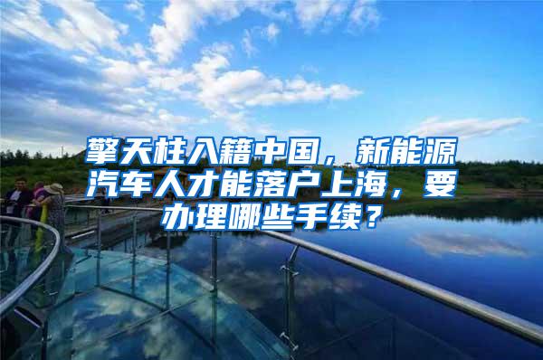 擎天柱入籍中国，新能源汽车人才能落户上海，要办理哪些手续？