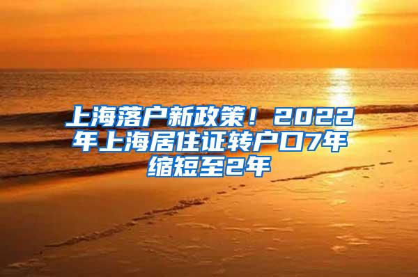 上海落户新政策！2022年上海居住证转户口7年缩短至2年