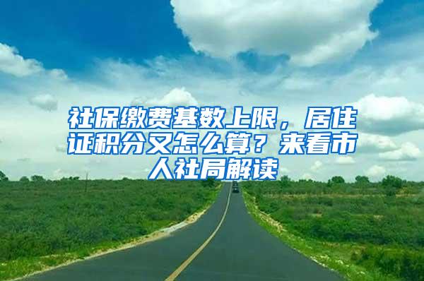社保缴费基数上限，居住证积分又怎么算？来看市人社局解读