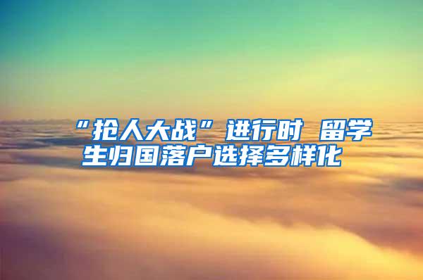 “抢人大战”进行时 留学生归国落户选择多样化